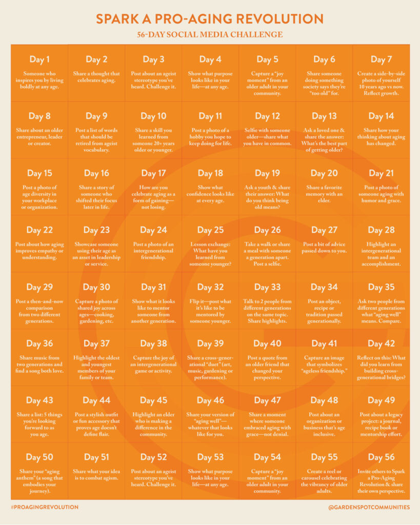 Spark a Pro-Aging Revolution 56-day social media challenge. 
Pro Aging Revolution 
1.	Post a photo of someone who inspires you by living boldly at any age.
2.	Share a thought that celebrates aging.
3.	Post about an ageist stereotype you’ve heard. Challenge it.
4.	Show what purpose looks like in your life—at any age.
5.	Capture a “joy moment” from an older adult in your community.
6.	Share a photo of someone doing something society says they’re “too old” for.
7.	Create a side-by-side photo of yourself 10 years ago vs. now. Celebrate growth.
8.	Highlight a senior entrepreneur, leader, or creator.
9.	Post a list of words that should be retired from ageist vocabulary.
10.	Share a skill you learned from someone 20+ years older or younger.
11.	Post a photo of a hobby you hope to keep doing for life.
12.	Selfie with someone older—share what you have in common.
13.	Ask a loved one: What’s the best part of getting older? Share their answer.
14.	Share how your thinking about aging has changed.
15.	Post a photo of age diversity in your workplace or organization.
16.	Share a “before and after” story where someone reinvented themselves later in life.
17.	Celebrate aging as a form of gaining—not losing. Share how.
18.	Show what confidence looks like at every age.
19.	Ask a child: What do you think being old means? Share their charming answer.
20.	Share a favorite memory with an elder.
21.	Post a photo of someone aging with humor and grace.
22.	Post about how aging improves empathy or understanding.
23.	Showcase someone using their age as an asset in leadership or service.
24.	Post a photo of an intergenerational friendship.
25.	Share a “lesson exchange”: What have you learned from someone younger?
26.	Take a walk or share a meal with someone a generation apart. Post a selfie.
27.	Post a bit of advice passed down to you.
28.	Highlight an intergenerational team that accomplishes something together.
29.	Post a then-and-now comparison from two different generations.
30.	Capture a photo of shared joy across ages—cooking, gardening, dancing, etc.
31.	Show what it looks like to mentor someone from another generation.
32.	Flip it—post what it’s like to be mentored by someone younger.
33.	Interview two people from different generations about the same topic. Post highlights.
34.	Post an object, recipe, or tradition passed from one generation to another.
35.	Ask two people from different generations what “aging well” means. Compare.
36.	Share music from two generations and find a song both love.
37.	Highlight the oldest and youngest members of your family or team.
38.	Capture the joy of an intergenerational game or activity.
39.	Share a cross-generational “duet” (art, music, gardening, or performance).
40.	Post a quote from an older friend that changed your perspective.
41.	Capture an image that symbolizes “ageless friendship.”
42.	Reflect on this phase: What did you learn from building cross-generational bridges?
43.	Share a list: 5 things you're looking forward to as you age.
44.	Post a stylish outfit or fun accessory that proves age doesn’t define flair.
45.	Highlight an elder who is making a difference in the community.
46.	Share your version of “aging well”—whatever that looks like for you.
47.	Share a moment where someone embraced aging with grace—not denial.
48.	Post about an organization or business that’s age inclusive.
49.	Post about a legacy project: a journal, recipe book, or mentorship effort.
50.	Share your “aging anthem” (a song that embodies your journey).
51.	Share what your idea is to combat agism.
52.	Show what vitality looks like across decades.
53.	Create a reel or carousel celebrating the vibrancy of older adults.
54.	Write a letter to your younger self. Share a photo to go with it.
55.	Invite others to share their own Pro-Aging stories or photos.
#proagingrevolution @gardenspotcommunities